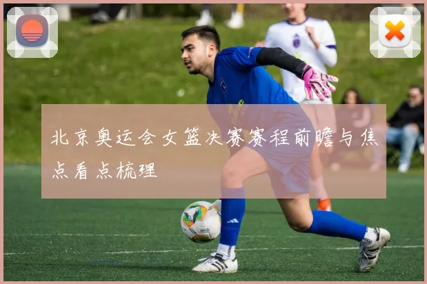 北京奥运会女篮决赛赛程前瞻与焦点看点梳理