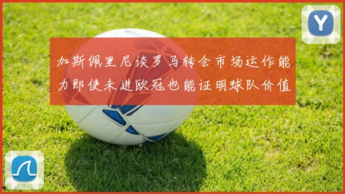 加斯佩里尼谈罗马转会市场运作能力即使未进欧冠也能证明球队价值