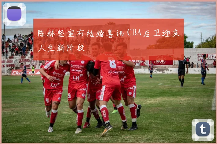 陈林坚宣布结婚喜讯 CBA后卫迎来人生新阶段