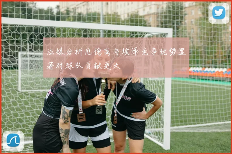 法媒分析厄德高与埃泽竞争优势显著对球队贡献更大