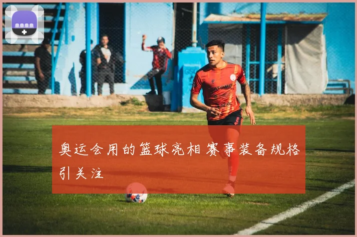 奥运会用的篮球亮相 赛事装备规格引关注